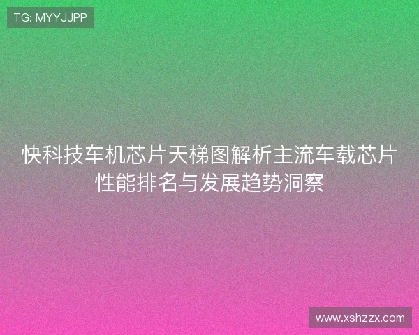 快科技车机芯片天梯图解析主流车载芯片性能排名与发展趋势洞察
